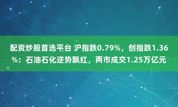 配资炒股首选平台 沪指跌0.79%，创指跌1.36%：石油石化逆势飘红，两市成交1.25万亿元