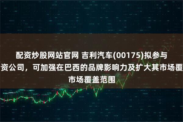 配资炒股网站官网 吉利汽车(00175)拟参与设立合资公司，可加强在巴西的品牌影响力及扩大其市场覆盖范围