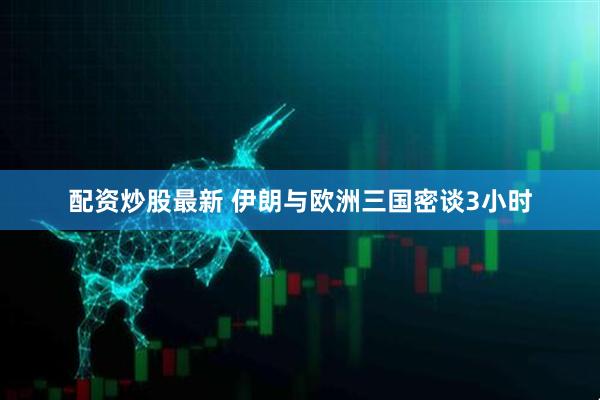 配资炒股最新 伊朗与欧洲三国密谈3小时