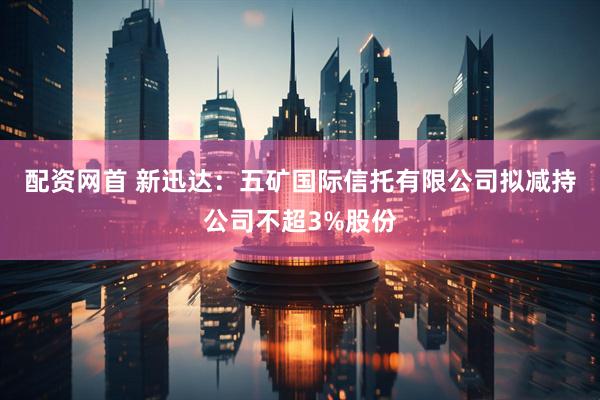 配资网首 新迅达：五矿国际信托有限公司拟减持公司不超3%股份