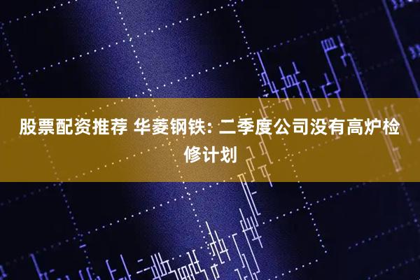 股票配资推荐 华菱钢铁: 二季度公司没有高炉检修计划