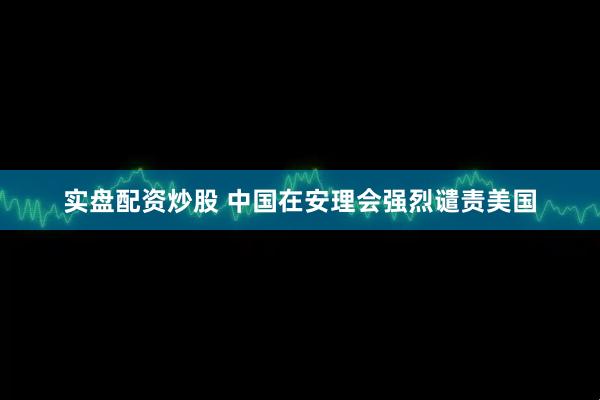 实盘配资炒股 中国在安理会强烈谴责美国