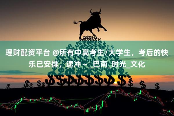 理财配资平台 @所有中高考生/大学生，考后的快乐已安排，速冲～_巴南_时光_文化