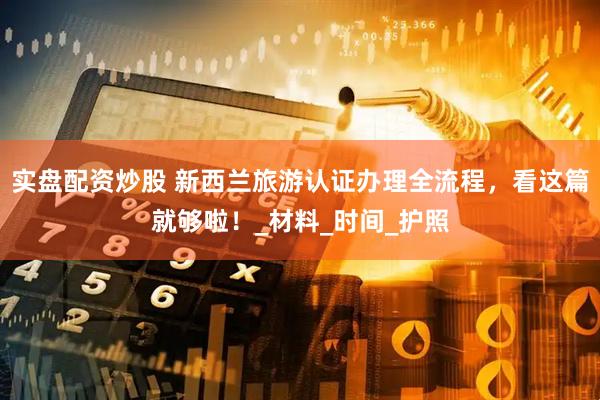 实盘配资炒股 新西兰旅游认证办理全流程，看这篇就够啦！_材料_时间_护照