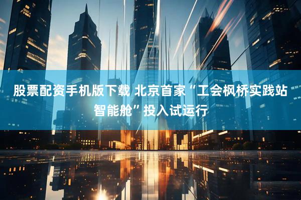 股票配资手机版下载 北京首家“工会枫桥实践站智能舱”投入试运行
