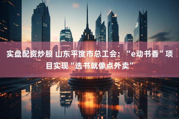 实盘配资炒股 山东平度市总工会：“e动书香”项目实现“选书就像点外卖”