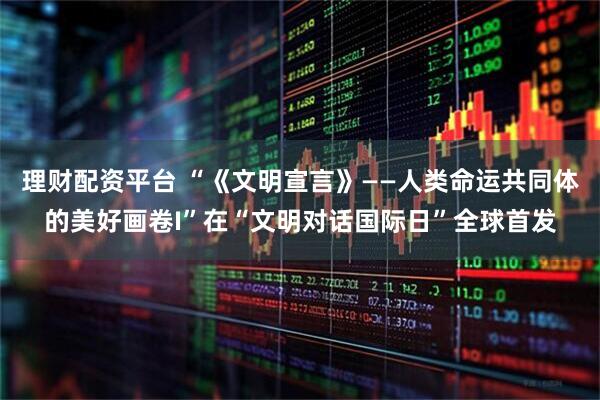 理财配资平台 “《文明宣言》——人类命运共同体的美好画卷I”在“文明对话国际日”全球首发