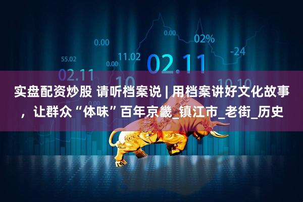 实盘配资炒股 请听档案说 | 用档案讲好文化故事，让群众“体味”百年京畿_镇江市_老街_历史