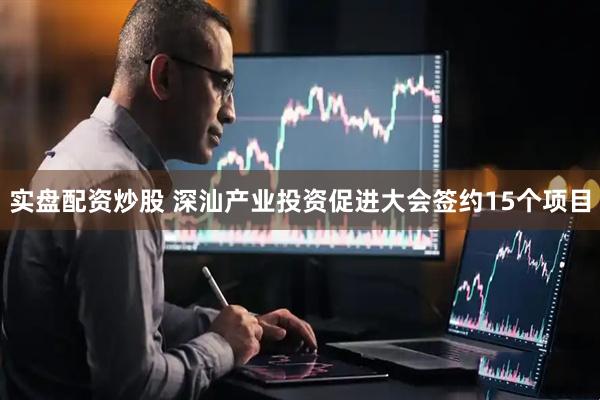 实盘配资炒股 深汕产业投资促进大会签约15个项目
