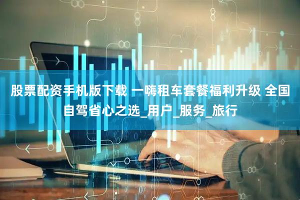 股票配资手机版下载 一嗨租车套餐福利升级 全国自驾省心之选_用户_服务_旅行
