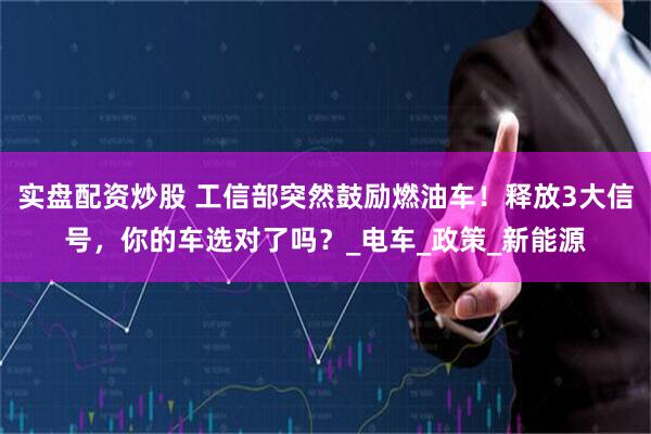 实盘配资炒股 工信部突然鼓励燃油车！释放3大信号，你的车选对了吗？_电车_政策_新能源
