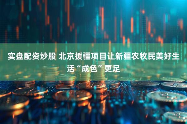 实盘配资炒股 北京援疆项目让新疆农牧民美好生活“成色”更足