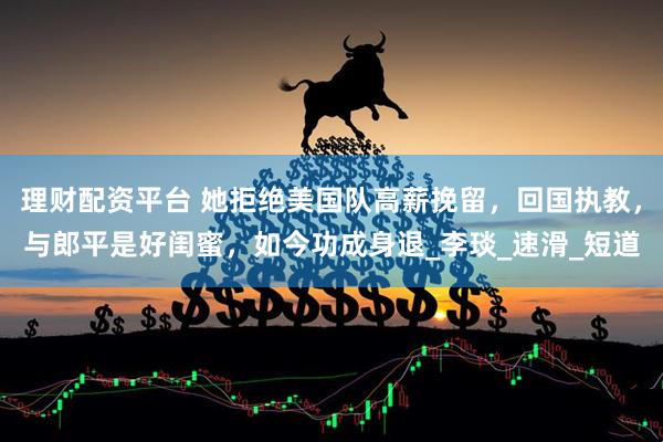 理财配资平台 她拒绝美国队高薪挽留，回国执教，与郎平是好闺蜜，如今功成身退_李琰_速滑_短道