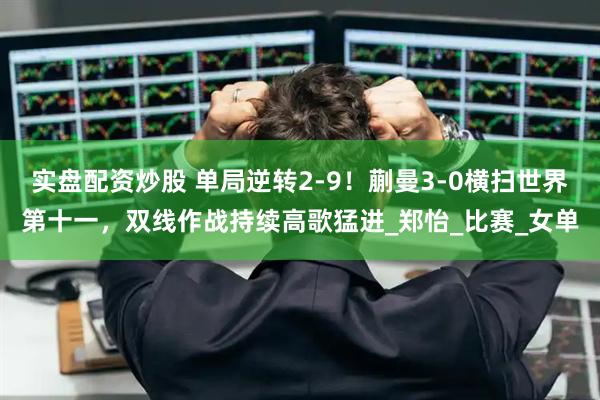 实盘配资炒股 单局逆转2-9！蒯曼3-0横扫世界第十一，双线作战持续高歌猛进_郑怡_比赛_女单