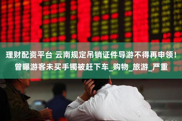 理财配资平台 云南规定吊销证件导游不得再申领！曾曝游客未买手镯被赶下车_购物_旅游_严重