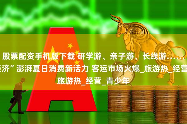 股票配资手机版下载 研学游、亲子游、长线游……“暑期经济”澎湃夏日消费新活力 客运市场火爆_旅游热_经营_青少年