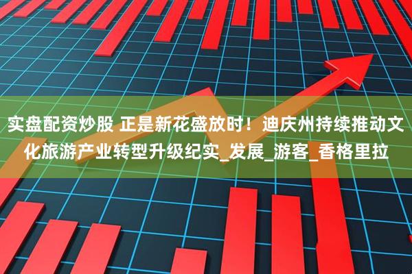 实盘配资炒股 正是新花盛放时！迪庆州持续推动文化旅游产业转型升级纪实_发展_游客_香格里拉