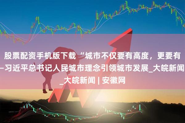 股票配资手机版下载 “城市不仅要有高度，更要有温度”——习近平总书记人民城市理念引领城市发展_大皖新闻 | 安徽网
