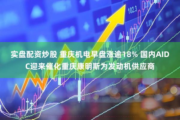 实盘配资炒股 重庆机电早盘涨逾18% 国内AIDC迎来催化重庆康明斯为发动机供应商