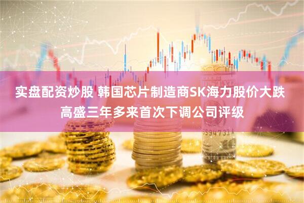 实盘配资炒股 韩国芯片制造商SK海力股价大跌 高盛三年多来首次下调公司评级