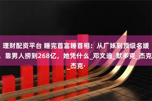 理财配资平台 睡完首富睡首相：从厂妹到顶级名媛，靠男人捞到268亿，她凭什么_邓文迪_默多克_杰克·