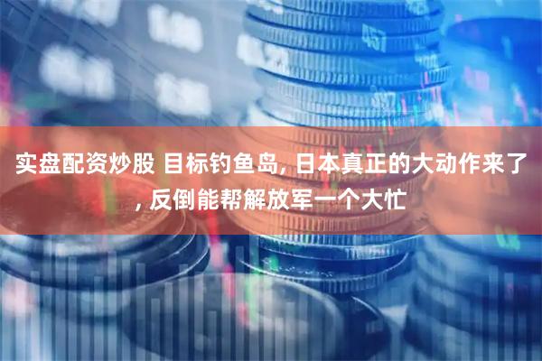 实盘配资炒股 目标钓鱼岛, 日本真正的大动作来了, 反倒能帮解放军一个大忙