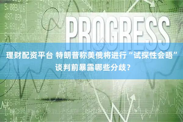 理财配资平台 特朗普称美俄将进行“试探性会晤” 谈判前暴露哪些分歧？