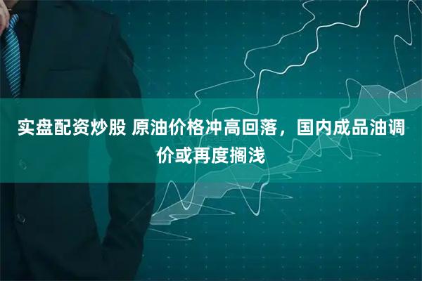 实盘配资炒股 原油价格冲高回落，国内成品油调价或再度搁浅