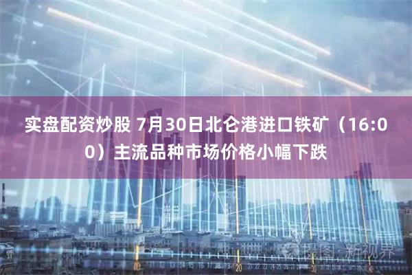实盘配资炒股 7月30日北仑港进口铁矿（16:00）主流品种市场价格小幅下跌