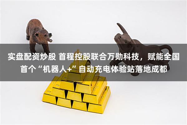 实盘配资炒股 首程控股联合万勋科技，赋能全国首个“机器人+”自动充电体验站落地成都