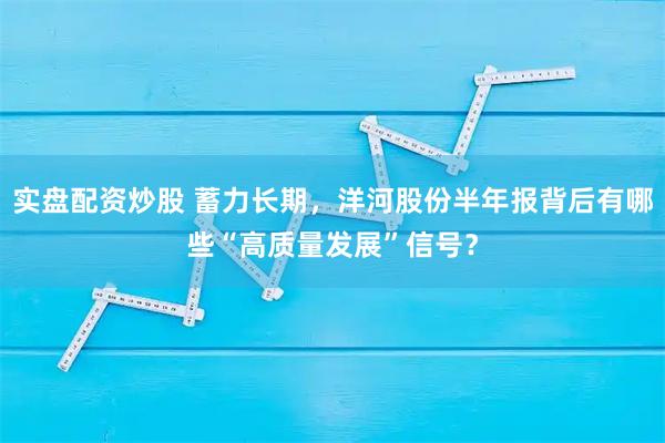 实盘配资炒股 蓄力长期，洋河股份半年报背后有哪些“高质量发展”信号？