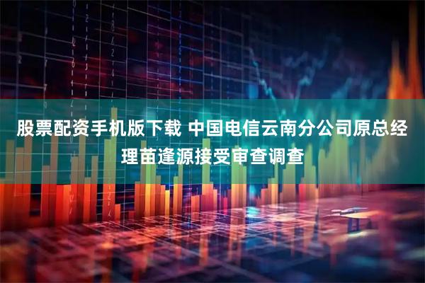 股票配资手机版下载 中国电信云南分公司原总经理苗逢源接受审查调查