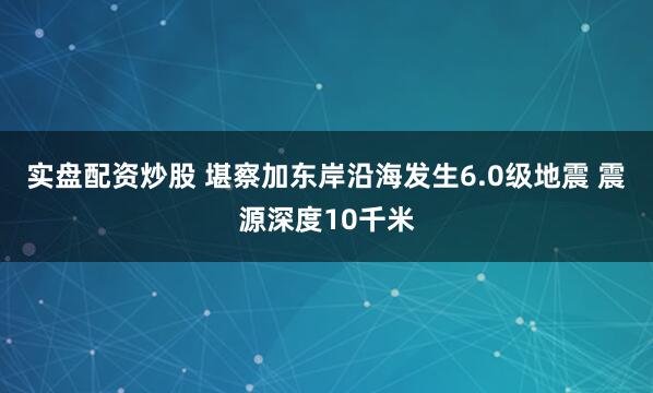 实盘配资炒股 堪察加东岸沿海发生6.0级地震 震源深度10千米