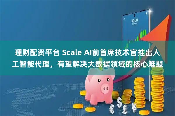 理财配资平台 Scale AI前首席技术官推出人工智能代理，有望解决大数据领域的核心难题