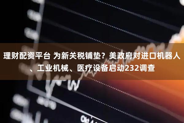 理财配资平台 为新关税铺垫？美政府对进口机器人、工业机械、医疗设备启动232调查