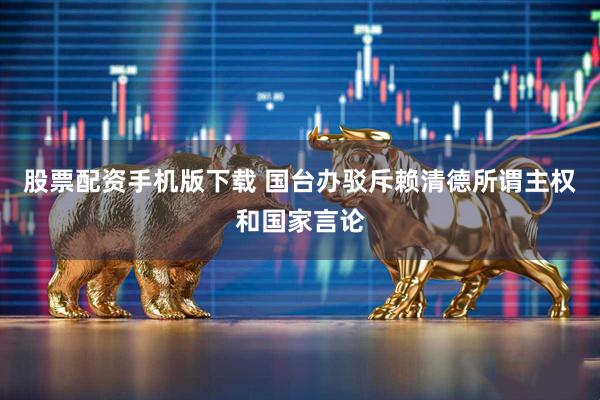 股票配资手机版下载 国台办驳斥赖清德所谓主权和国家言论