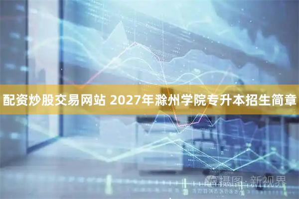 配资炒股交易网站 2027年滁州学院专升本招生简章