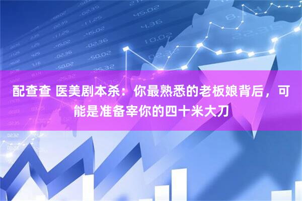 配查查 医美剧本杀：你最熟悉的老板娘背后，可能是准备宰你的四十米大刀